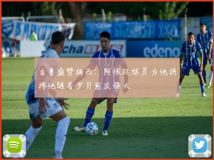 吉鲁盛赞梅西：阿根廷球员为他拼搏他随着岁月愈发强大