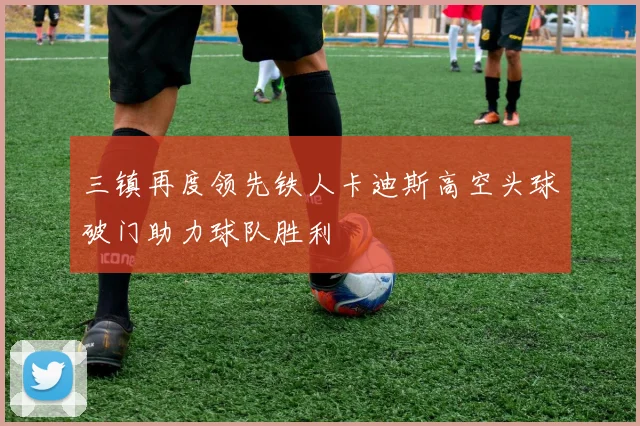 三镇再度领先铁人卡迪斯高空头球破门助力球队胜利