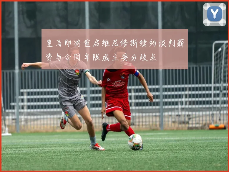 皇马即将重启维尼修斯续约谈判薪资与合同年限成主要分歧点
