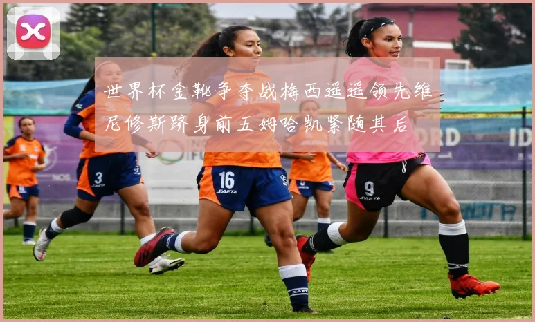 世界杯金靴争夺战梅西遥遥领先维尼修斯跻身前五姆哈凯紧随其后