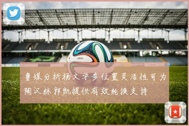 鲁媒分析杨文学多位置灵活性可为陶汉林郭凯提供有效轮换支持