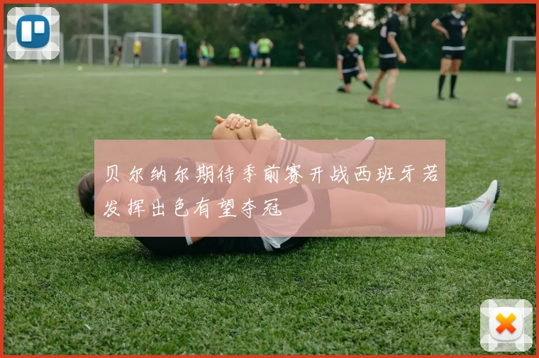 贝尔纳尔期待季前赛开战西班牙若发挥出色有望夺冠