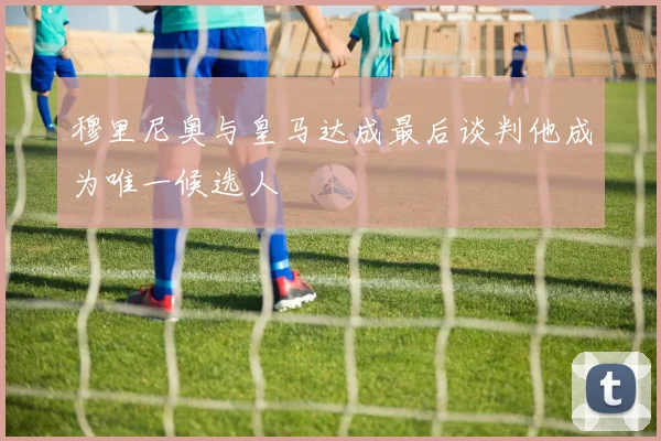 穆里尼奥与皇马达成最后谈判他成为唯一候选人