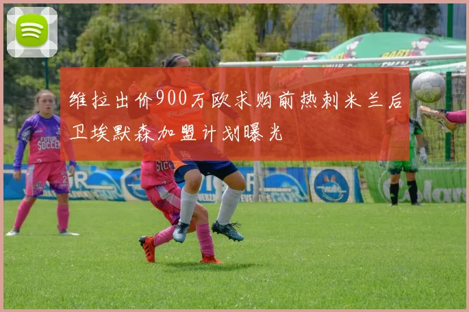 维拉出价900万欧求购前热刺米兰后卫埃默森加盟计划曝光