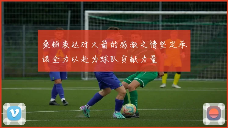 桑顿表达对火箭的感激之情坚定承诺全力以赴为球队贡献力量