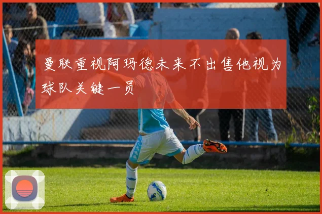 曼联重视阿玛德未来不出售他视为球队关键一员