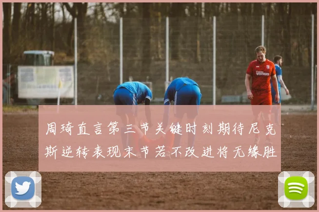 周琦直言第三节关键时刻期待尼克斯逆转表现末节若不改进将无缘胜利