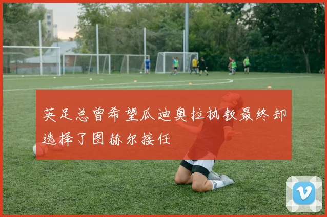 英足总曾希望瓜迪奥拉执教最终却选择了图赫尔接任
