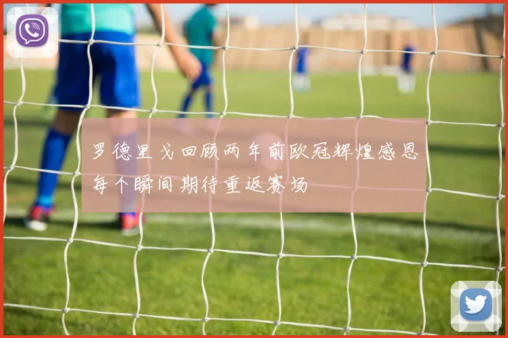 罗德里戈回顾两年前欧冠辉煌感恩每个瞬间期待重返赛场