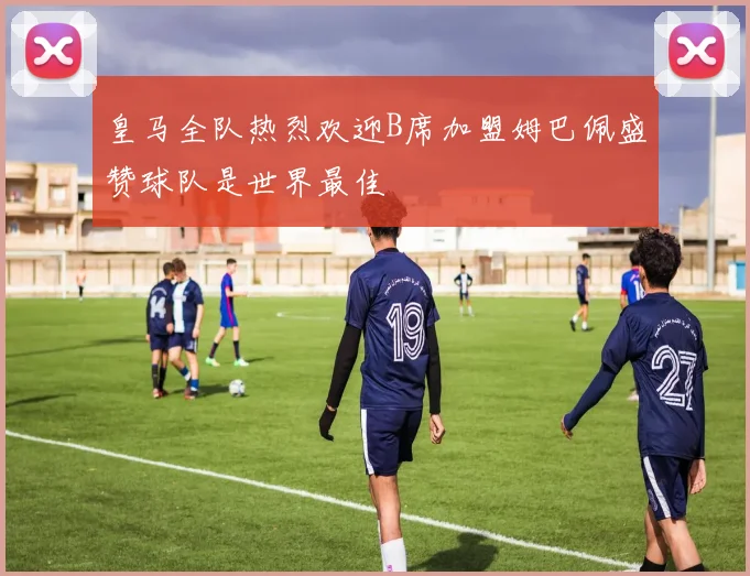 皇马全队热烈欢迎B席加盟姆巴佩盛赞球队是世界最佳