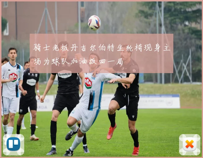 骑士老板丹吉尔伯特坐轮椅现身主场为球队加油扳回一局