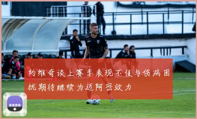 约维奇谈上赛季表现不佳与伤病困扰期待继续为迈阿密效力