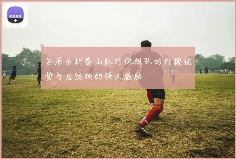苗原分析泰山队对保级队的外援优势与后防线的强大威胁