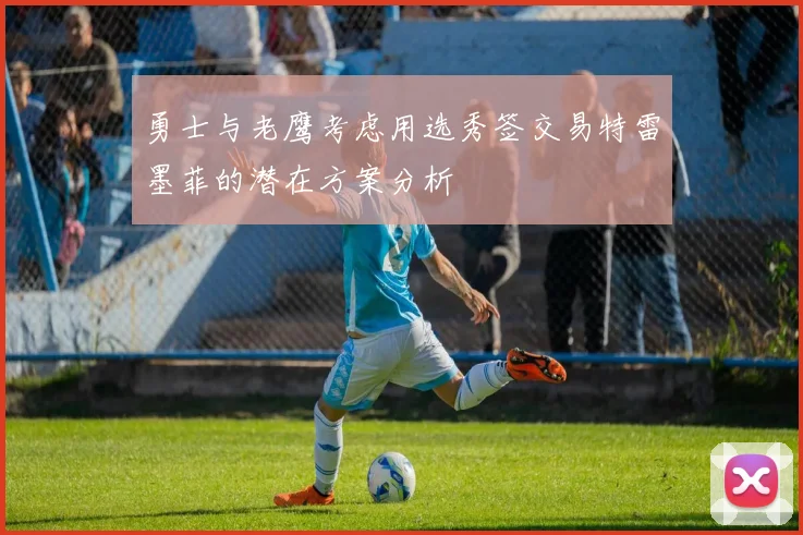 勇士与老鹰考虑用选秀签交易特雷墨菲的潜在方案分析